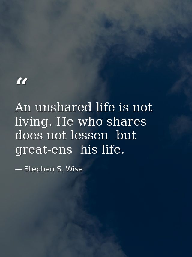 An unshared life is not living. He who shares does not lessen  but great-ens  his life. — Stephen S. Wise