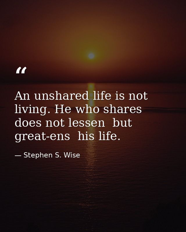 An unshared life is not living. He who shares does not lessen  but great-ens  his life. — Stephen S. Wise