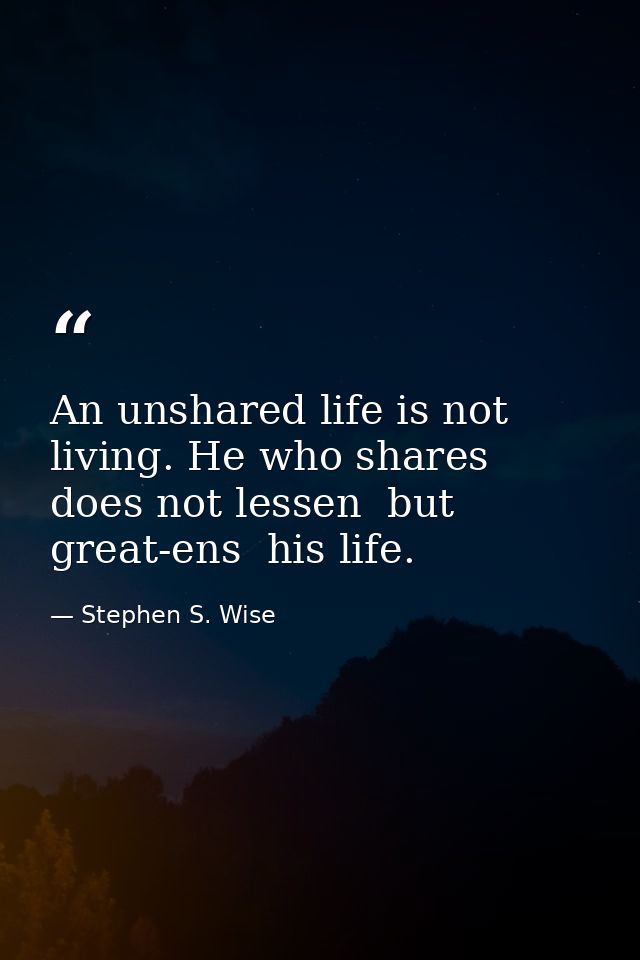 An unshared life is not living. He who shares does not lessen  but great-ens  his life. — Stephen S. Wise