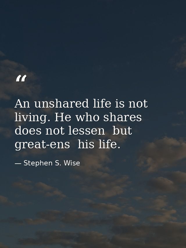 An unshared life is not living. He who shares does not lessen  but great-ens  his life. — Stephen S. Wise