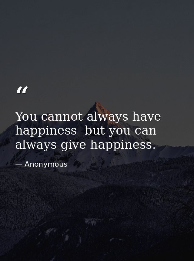 You cannot always have happiness  but you can always give happiness. — Anonymous