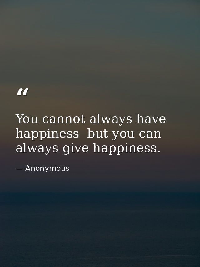 You cannot always have happiness  but you can always give happiness. — Anonymous