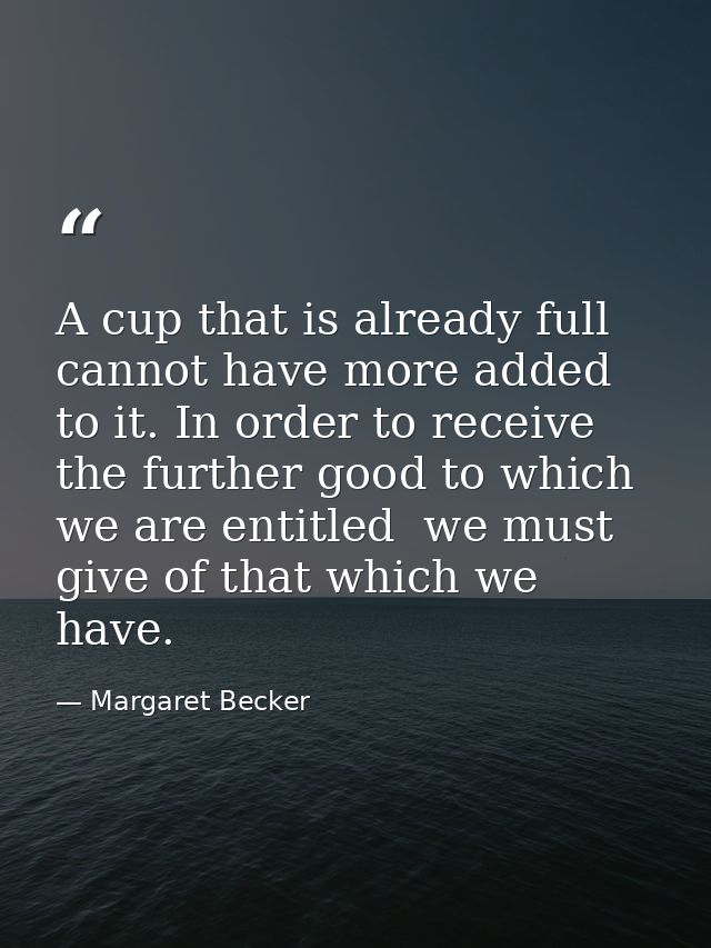 A cup that is already full cannot have more added to it. In order to receive the further good to which we are entitled   — Margaret Becker