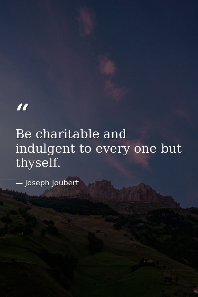 Be charitable and indulgent to every one but thyself. — Joseph Joubert