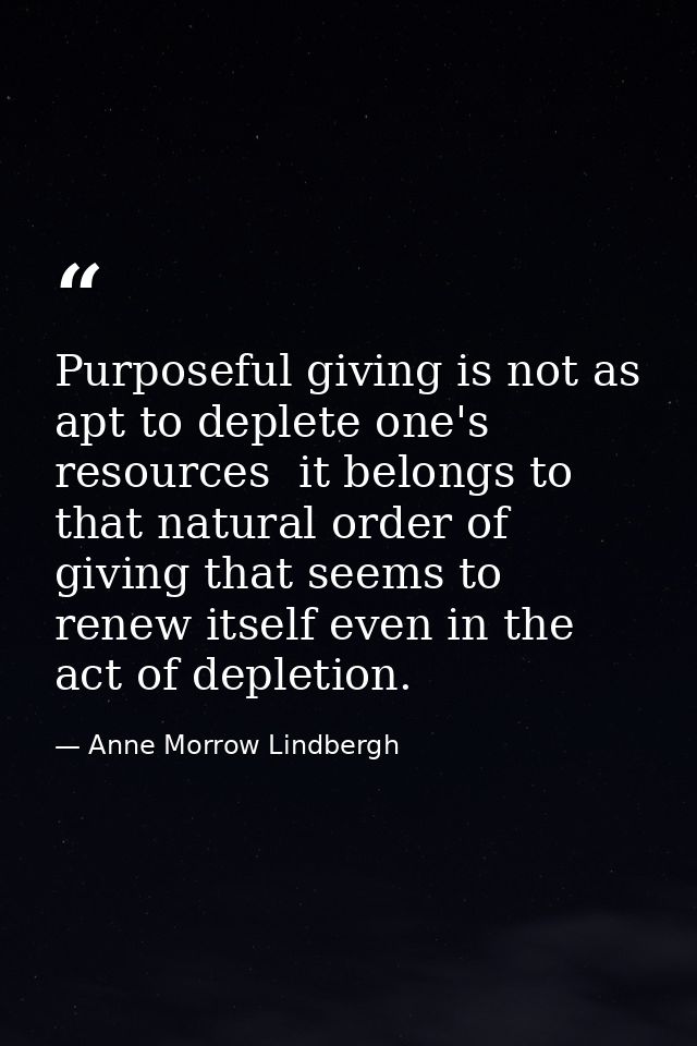 Purposeful giving is not as apt to deplete one's resources  it belongs to that natural order of giving that seems to ren — Anne Morrow Lindbergh