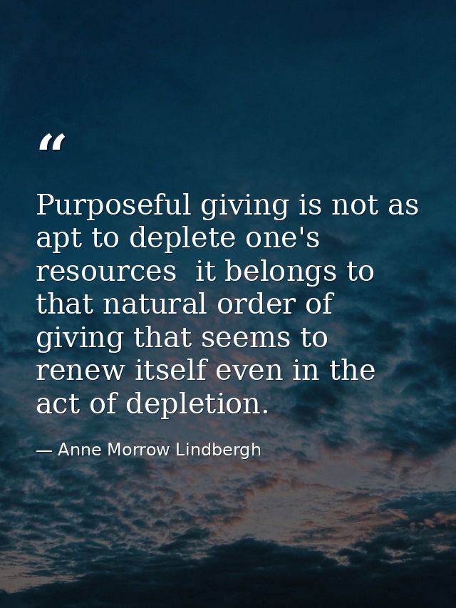 Purposeful giving is not as apt to deplete one's resources  it belongs to that natural order of giving that seems to ren — Anne Morrow Lindbergh