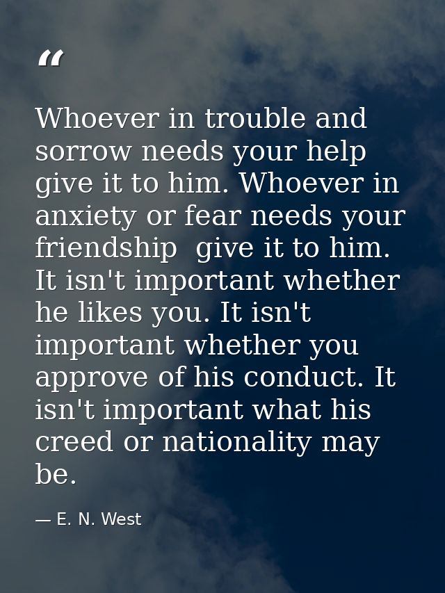 Whoever in trouble and sorrow needs your help  give it to him. Whoever in anxiety or fear needs your friendship  give it — E. N. West