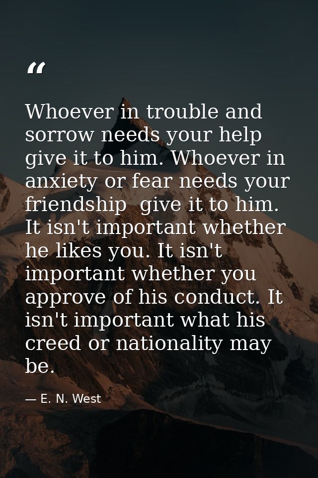 Whoever in trouble and sorrow needs your help  give it to him. Whoever in anxiety or fear needs your friendship  give it — E. N. West