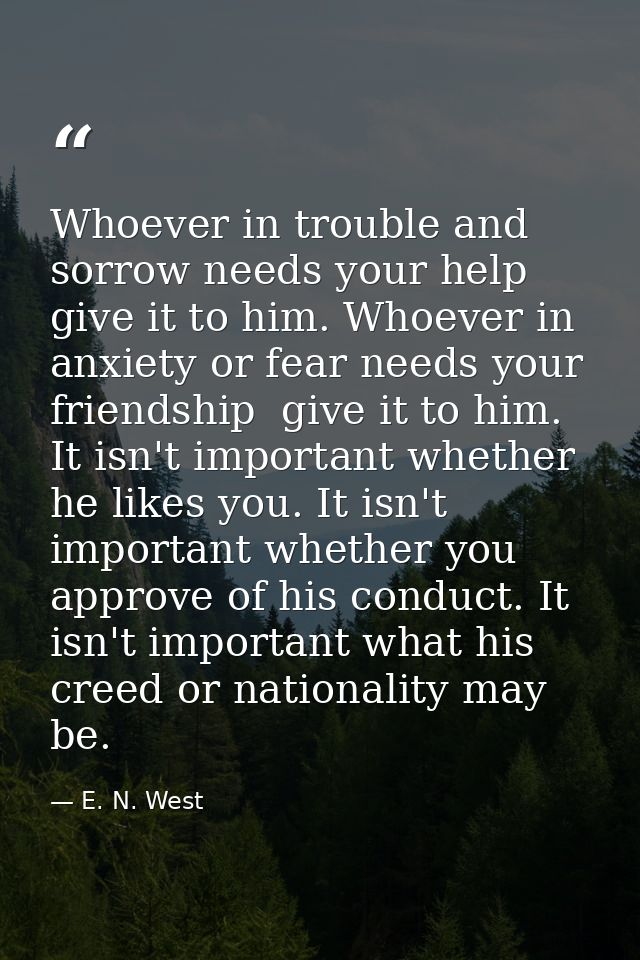Whoever in trouble and sorrow needs your help  give it to him. Whoever in anxiety or fear needs your friendship  give it — E. N. West
