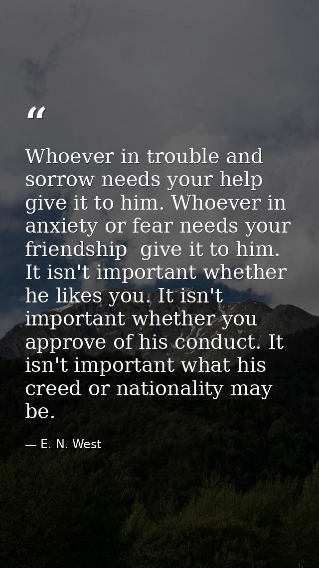 Whoever in trouble and sorrow needs your help  give it to him. Whoever in anxiety or fear needs your friendship  give it — E. N. West
