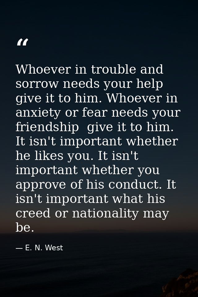 Whoever in trouble and sorrow needs your help  give it to him. Whoever in anxiety or fear needs your friendship  give it — E. N. West