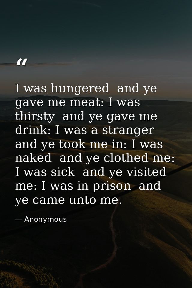 I was hungered  and ye gave me meat: I was thirsty  and ye gave me drink: I was a stranger  and ye took me in: I was nak — Anonymous