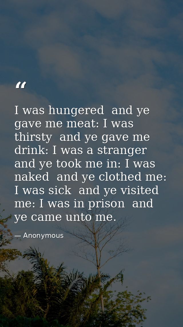 I was hungered  and ye gave me meat: I was thirsty  and ye gave me drink: I was a stranger  and ye took me in: I was nak — Anonymous