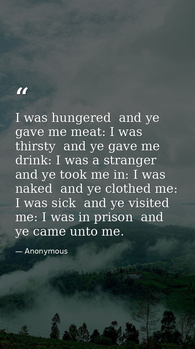 I was hungered  and ye gave me meat: I was thirsty  and ye gave me drink: I was a stranger  and ye took me in: I was nak — Anonymous