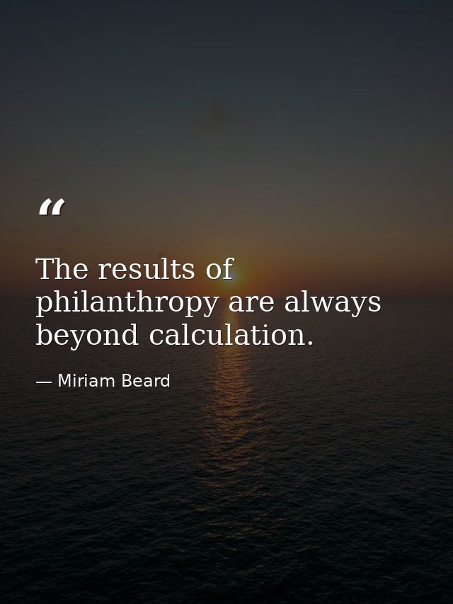 The results of philanthropy are always beyond calculation. — Miriam Beard
