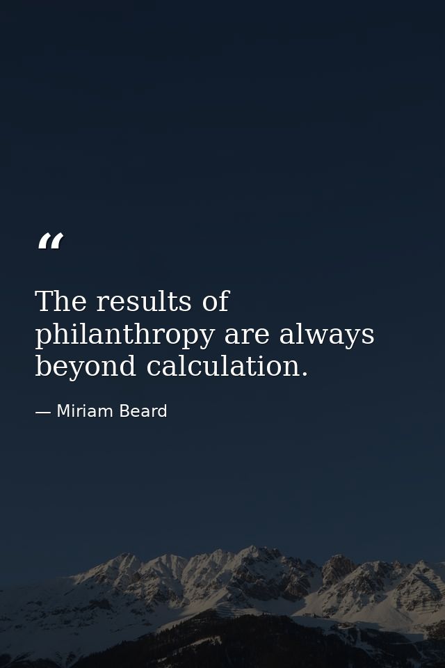 The results of philanthropy are always beyond calculation. — Miriam Beard