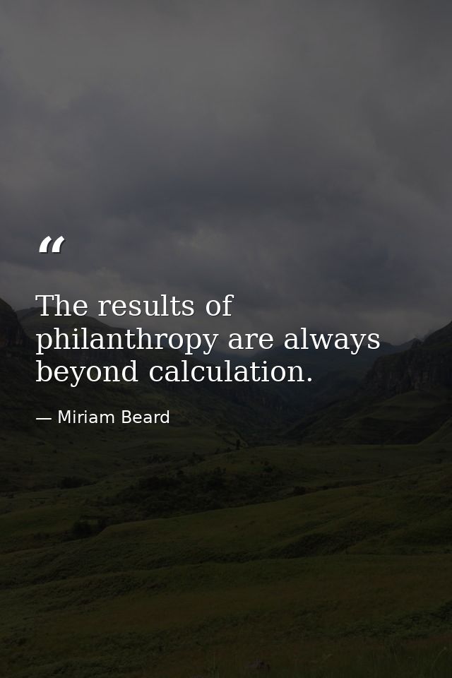 The results of philanthropy are always beyond calculation. — Miriam Beard