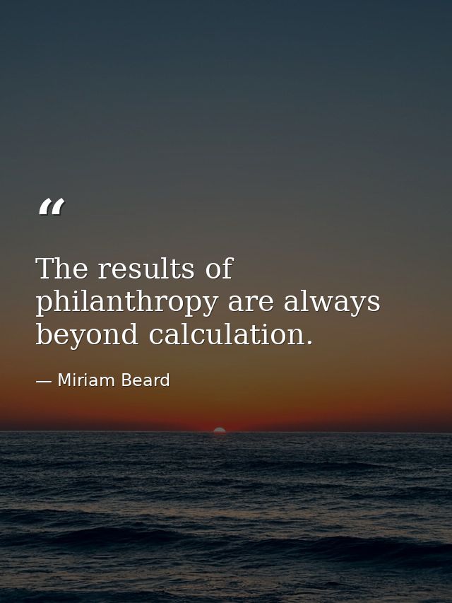 The results of philanthropy are always beyond calculation. — Miriam Beard