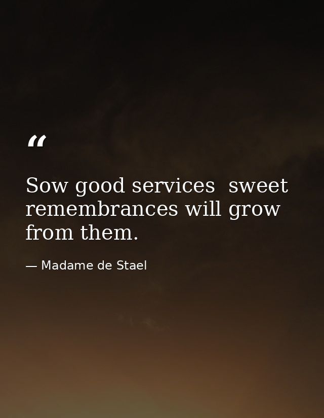 Sow good services  sweet remembrances will grow from them. — Madame de Stael