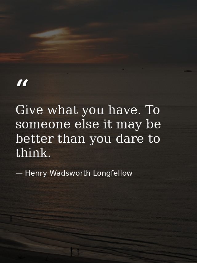 Give what you have. To someone else it may be better than you dare to think. — Henry Wadsworth Longfellow