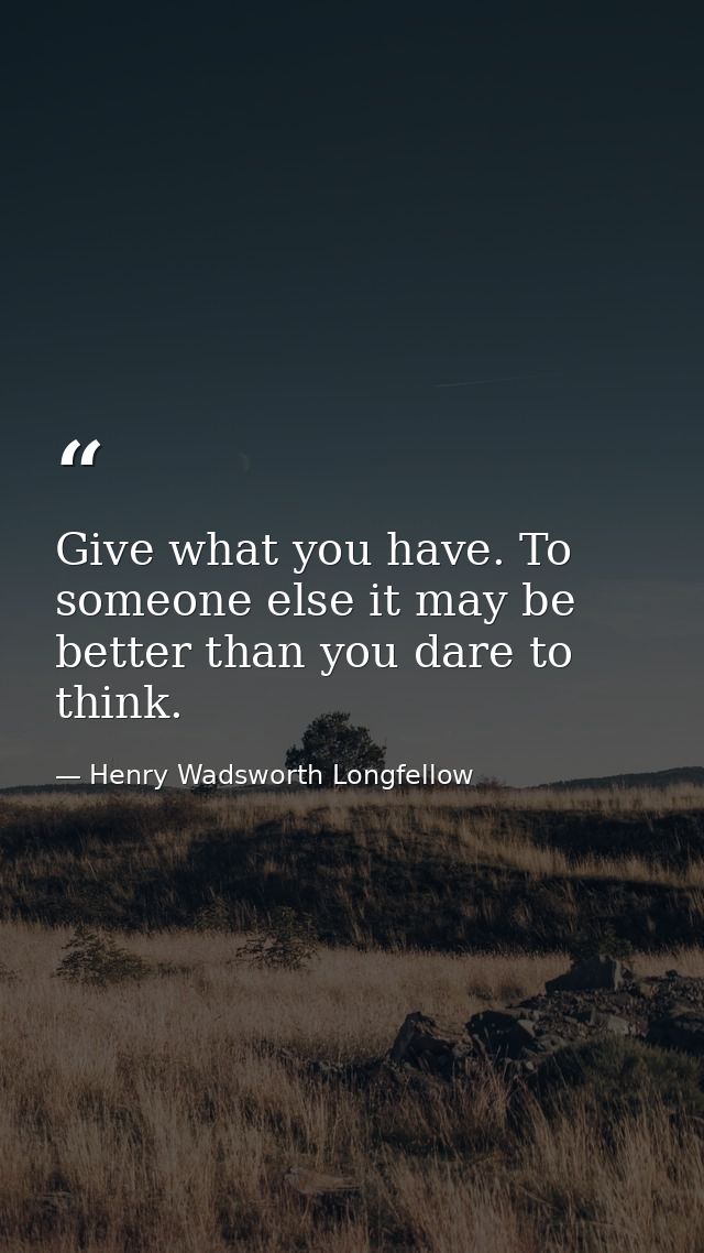Give what you have. To someone else it may be better than you dare to think. — Henry Wadsworth Longfellow
