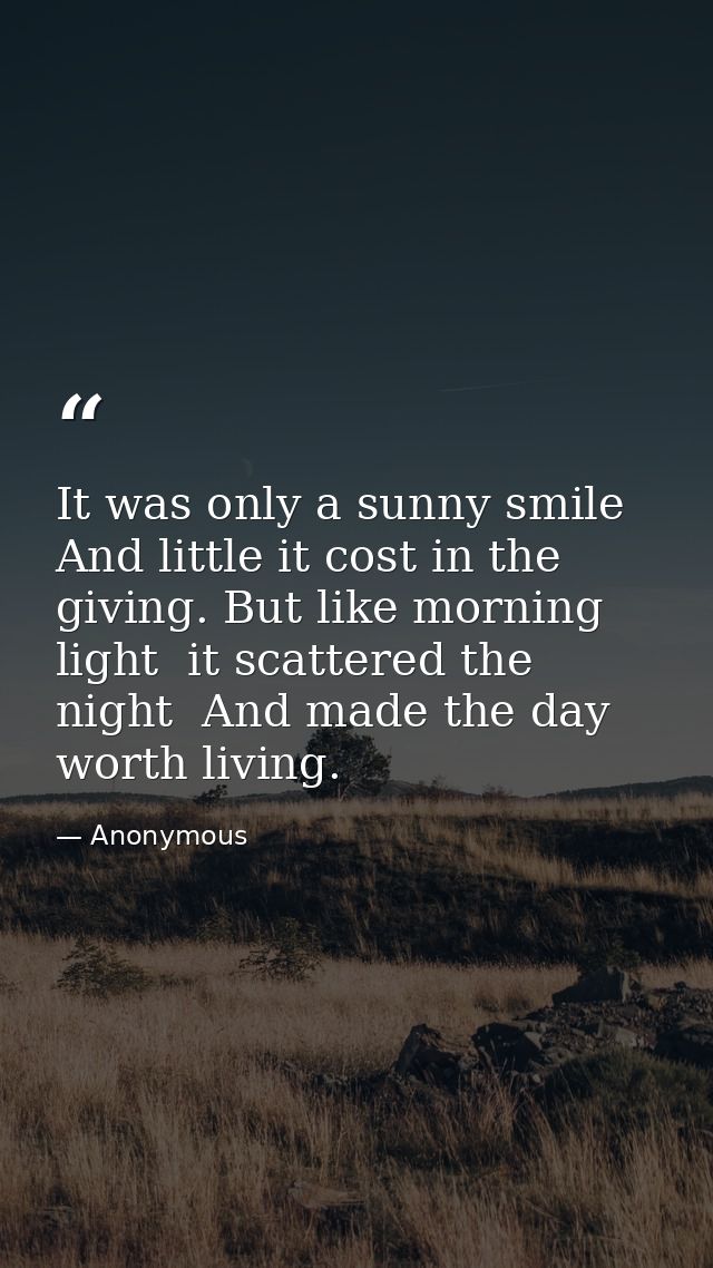 It was only a sunny smile  And little it cost in the giving. But like morning light  it scattered the night  And made th — Anonymous