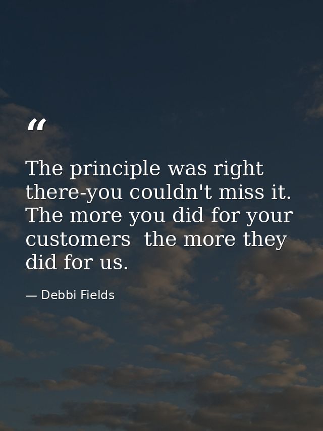 The principle was right there-you couldn't miss it. The more you did for your customers  the more they did for us. — Debbi Fields
