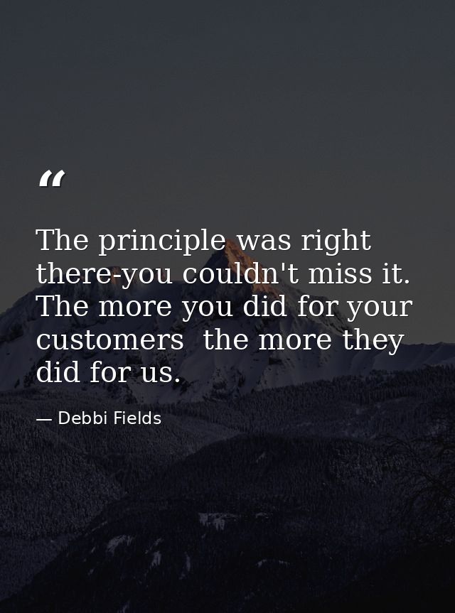The principle was right there-you couldn't miss it. The more you did for your customers  the more they did for us. — Debbi Fields