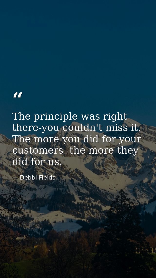 The principle was right there-you couldn't miss it. The more you did for your customers  the more they did for us. — Debbi Fields