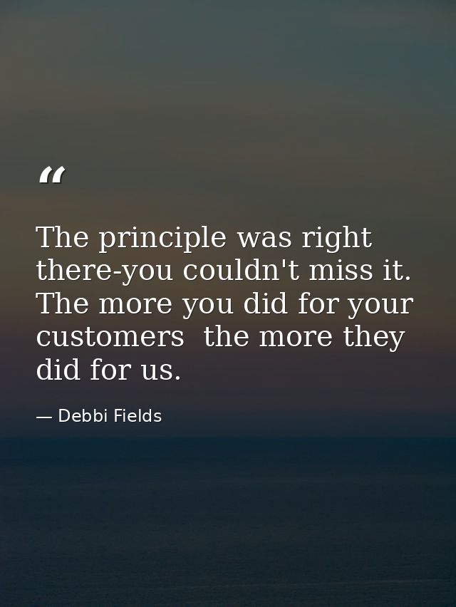 The principle was right there-you couldn't miss it. The more you did for your customers  the more they did for us. — Debbi Fields