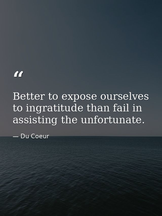 Better to expose ourselves to ingratitude than fail in assisting the unfortunate. — Du Coeur