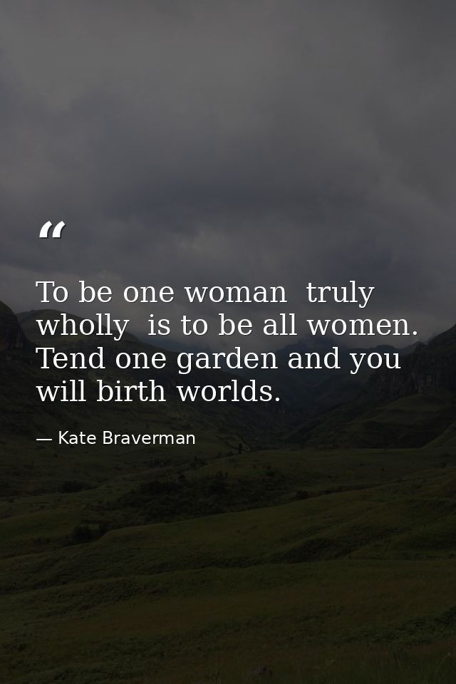 To be one woman  truly  wholly  is to be all women. Tend one garden and you will birth worlds. — Kate Braverman
