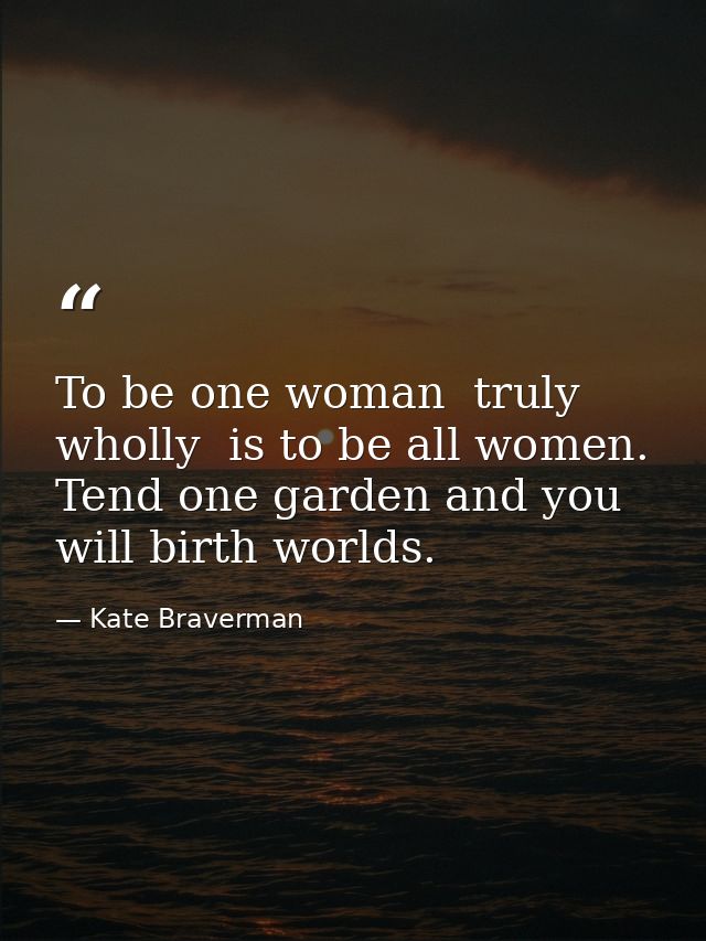 To be one woman  truly  wholly  is to be all women. Tend one garden and you will birth worlds. — Kate Braverman