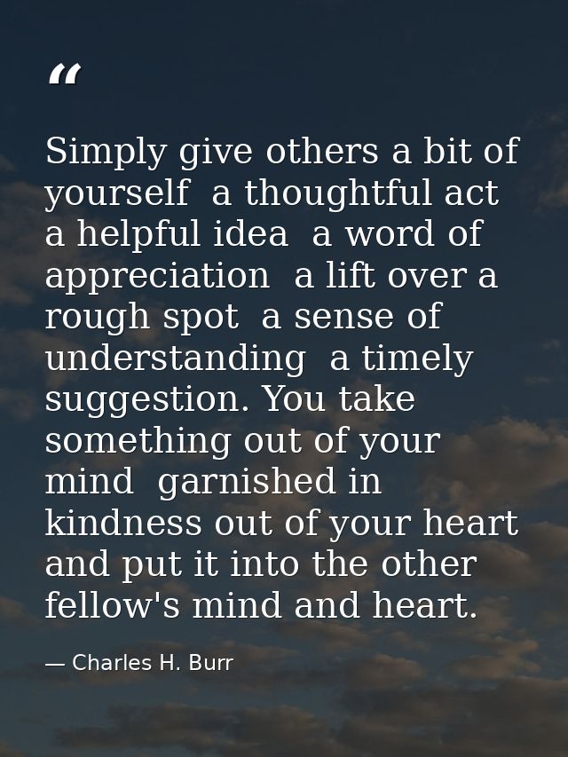 Simply give others a bit of yourself  a thoughtful act  a helpful idea  a word of appreciation  a lift over a rough spot — Charles H. Burr