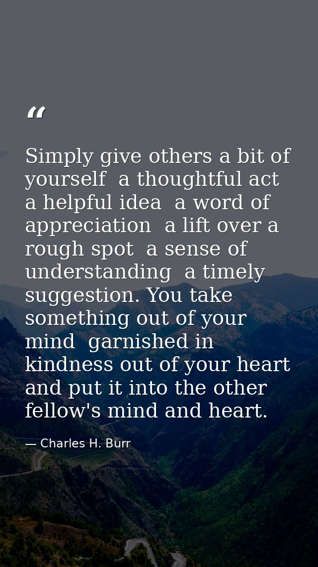 Simply give others a bit of yourself  a thoughtful act  a helpful idea  a word of appreciation  a lift over a rough spot — Charles H. Burr