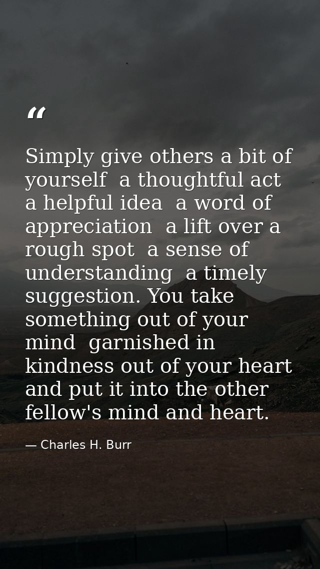 Simply give others a bit of yourself  a thoughtful act  a helpful idea  a word of appreciation  a lift over a rough spot — Charles H. Burr