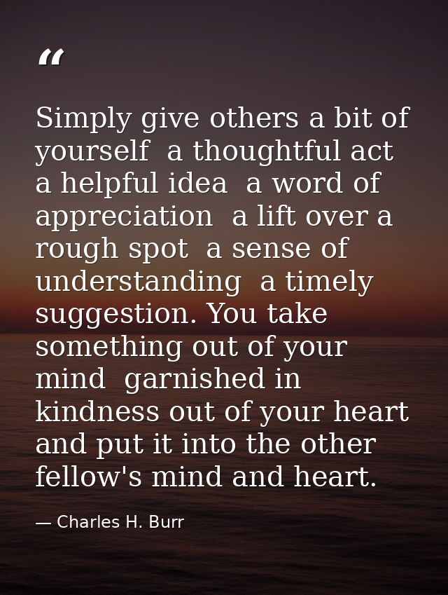 Simply give others a bit of yourself  a thoughtful act  a helpful idea  a word of appreciation  a lift over a rough spot — Charles H. Burr