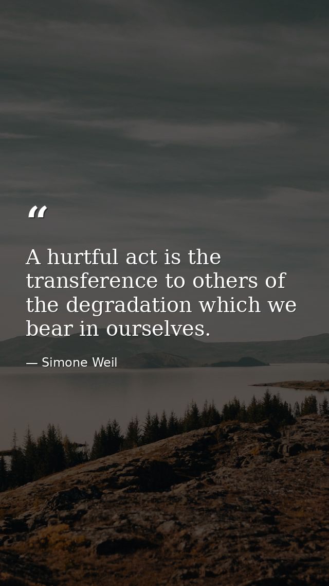 A hurtful act is the transference to others of the degradation which we bear in ourselves. — Simone Weil