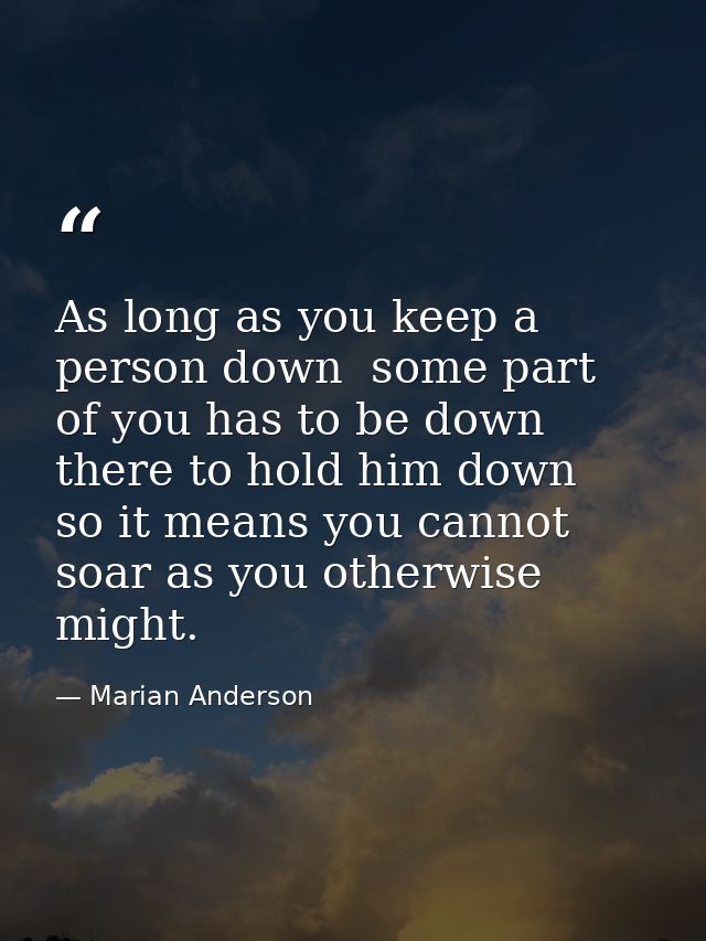 As long as you keep a person down  some part of you has to be down there to hold him down  so it means you cannot soar a — Marian Anderson