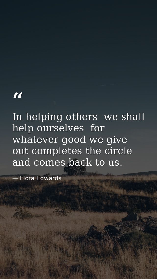 In helping others  we shall help ourselves  for whatever good we give out completes the circle and comes back to us. — Flora Edwards