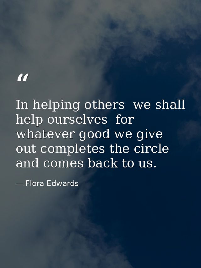 In helping others  we shall help ourselves  for whatever good we give out completes the circle and comes back to us. — Flora Edwards