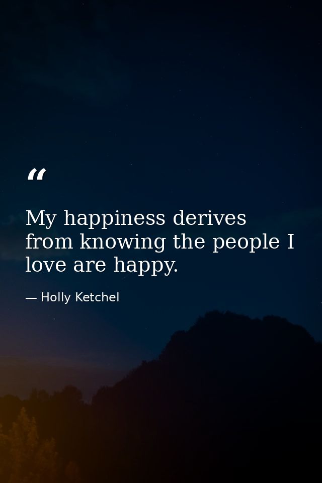 My happiness derives from knowing the people I love are happy. — Holly Ketchel
