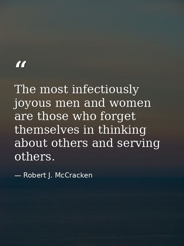 The most infectiously joyous men and women are those who forget themselves in thinking about others and serving others. — Robert J. McCracken