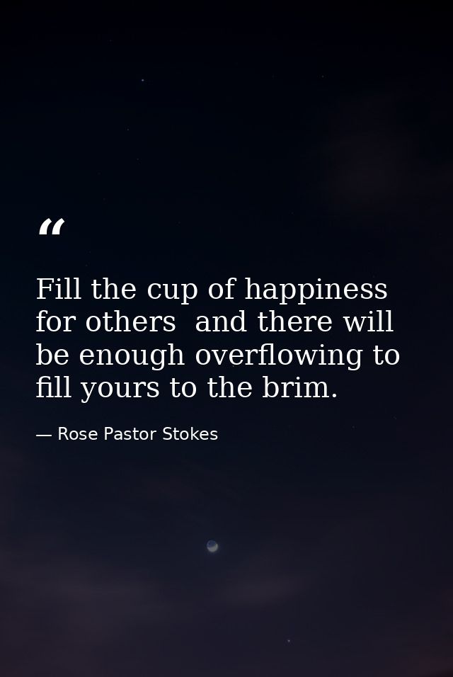 Fill the cup of happiness for others  and there will be enough overflowing to fill yours to the brim. — Rose Pastor Stokes