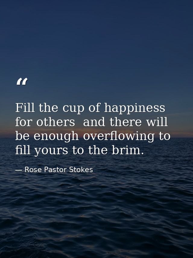 Fill the cup of happiness for others  and there will be enough overflowing to fill yours to the brim. — Rose Pastor Stokes