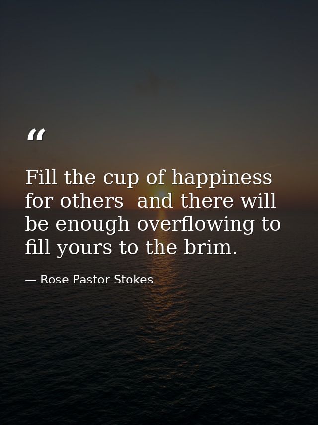 Fill the cup of happiness for others  and there will be enough overflowing to fill yours to the brim. — Rose Pastor Stokes