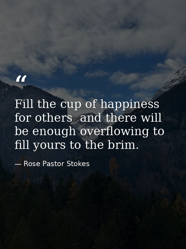 Fill the cup of happiness for others  and there will be enough overflowing to fill yours to the brim. — Rose Pastor Stokes