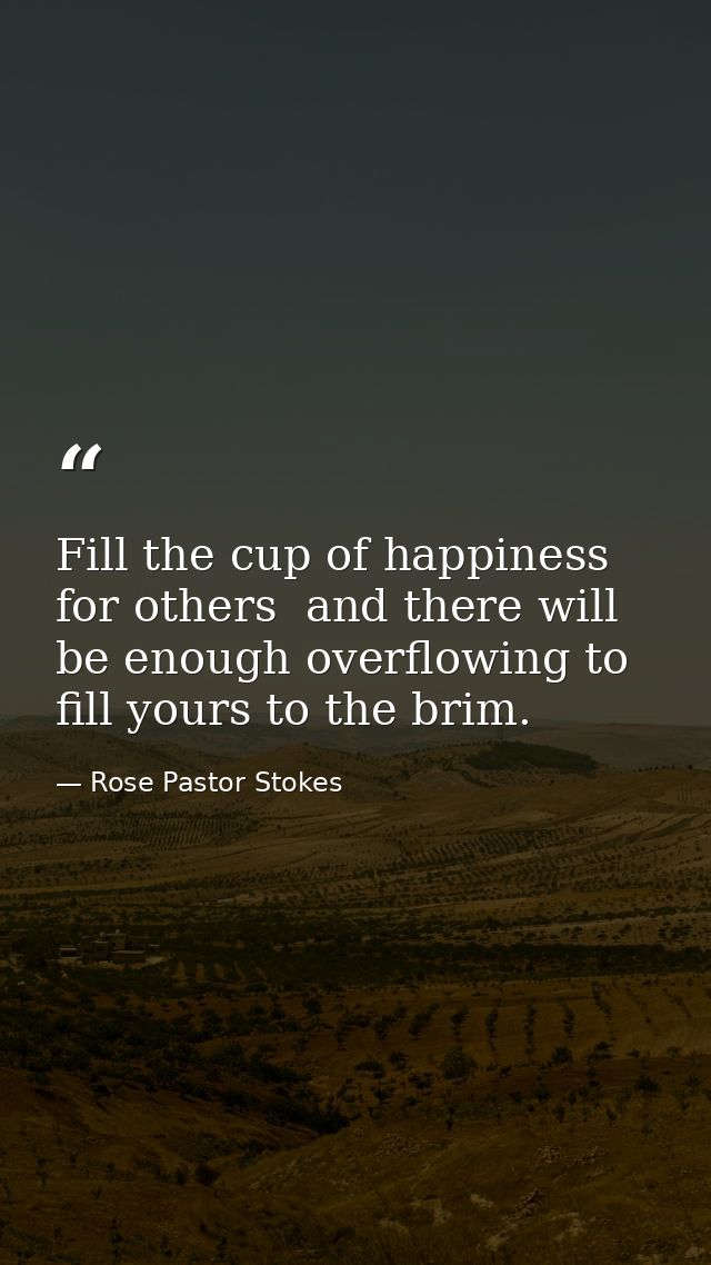 Fill the cup of happiness for others  and there will be enough overflowing to fill yours to the brim. — Rose Pastor Stokes