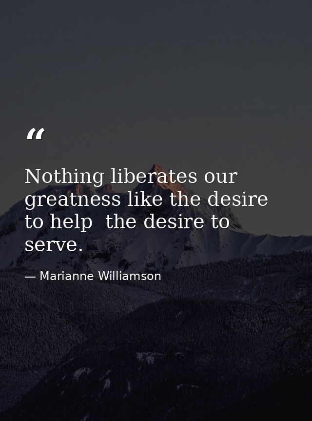 Nothing liberates our greatness like the desire to help  the desire to serve. — Marianne Williamson