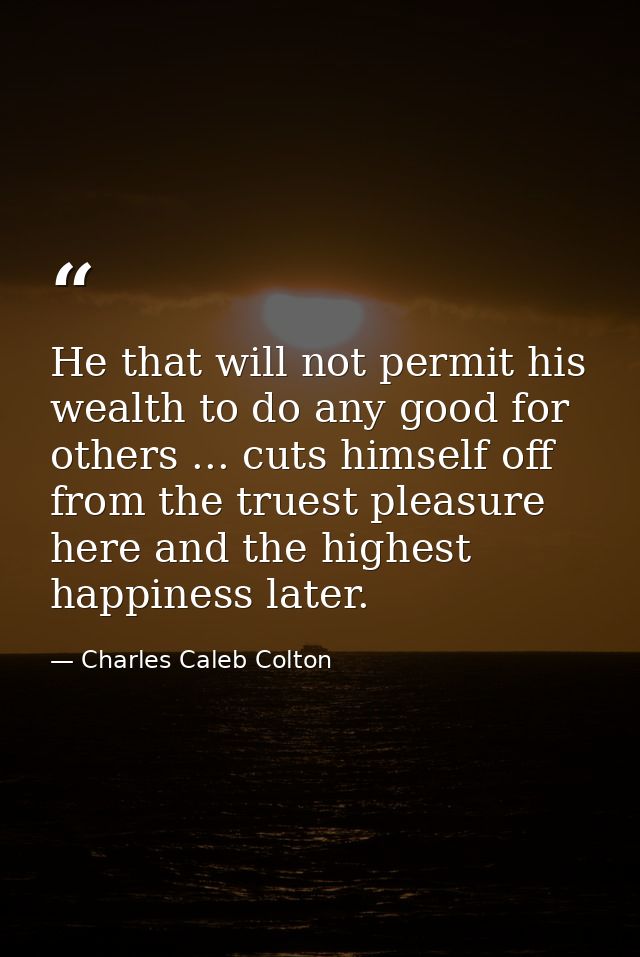He that will not permit his wealth to do any good for others ... cuts himself off from the truest pleasure here and the  — Charles Caleb Colton